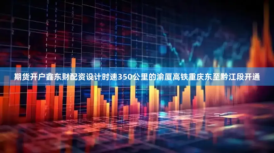 期货开户鑫东财配资　　设计时速350公里的渝厦高铁重庆东至黔江段开通