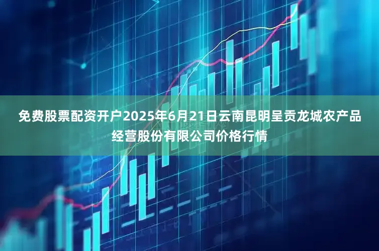 免费股票配资开户2025年6月21日云南昆明呈贡龙城农产品经营股份有限公司价格行情