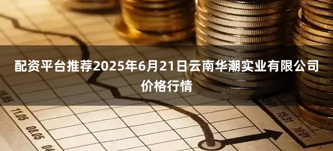 配资平台推荐2025年6月21日云南华潮实业有限公司价格行情