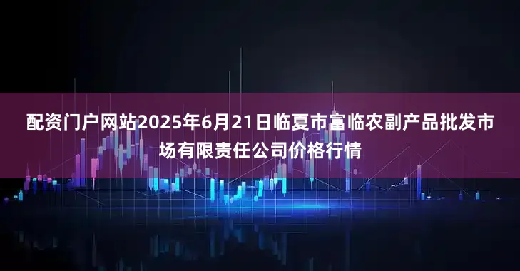 配资门户网站2025年6月21日临夏市富临农副产品批发市场有限责任公司价格行情