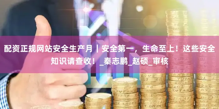 配资正规网站安全生产月｜安全第一，生命至上！这些安全知识请查收！_秦志鹏_赵硕_审核