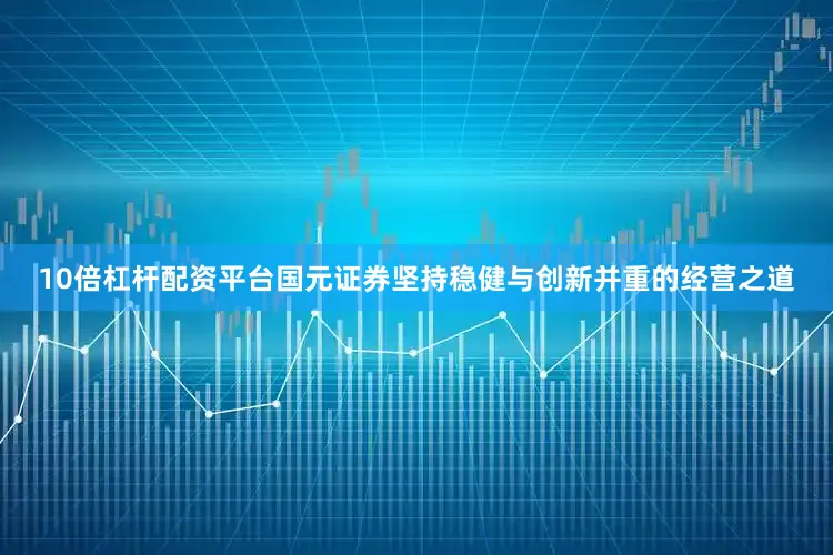 10倍杠杆配资平台国元证券坚持稳健与创新并重的经营之道