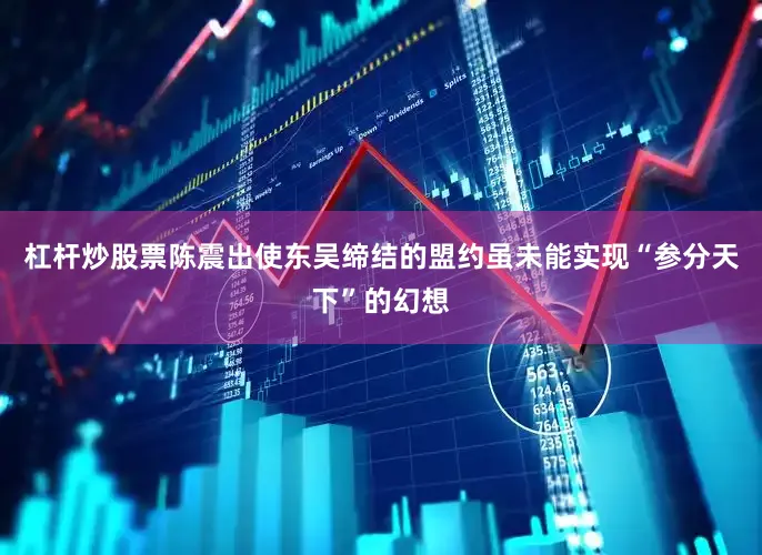 杠杆炒股票陈震出使东吴缔结的盟约虽未能实现“参分天下”的幻想