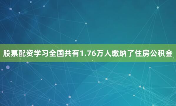 股票配资学习全国共有1.76万人缴纳了住房公积金