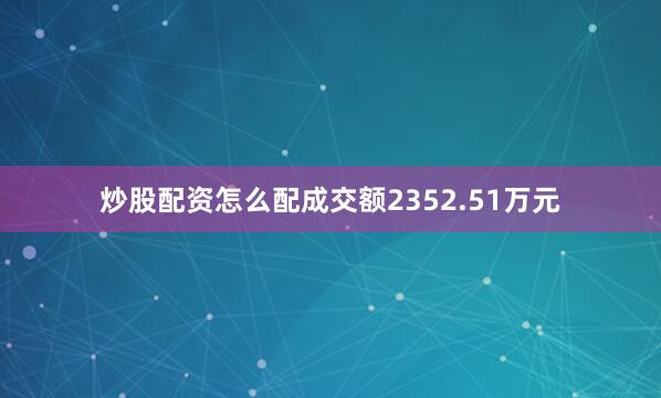 炒股配资怎么配成交额2352.51万元