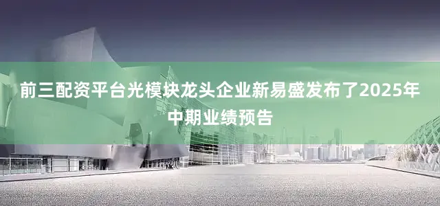 前三配资平台光模块龙头企业新易盛发布了2025年中期业绩预告