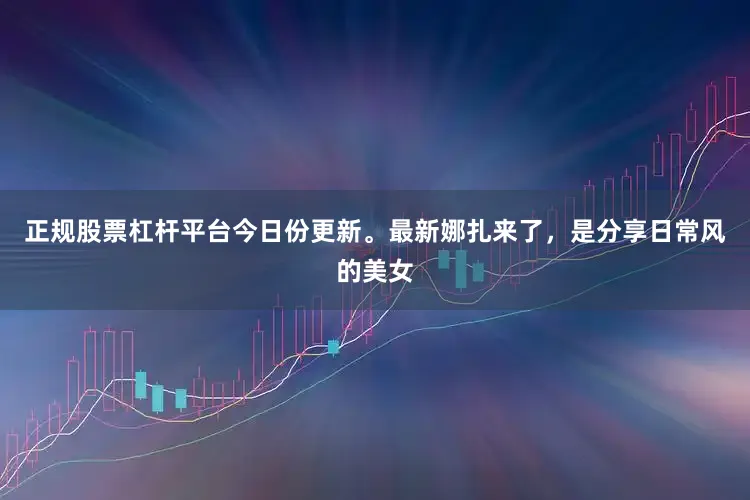 正规股票杠杆平台今日份更新。最新娜扎来了，是分享日常风的美女