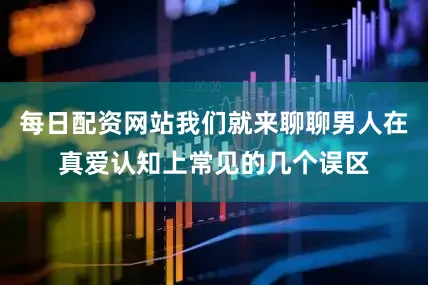 每日配资网站我们就来聊聊男人在真爱认知上常见的几个误区