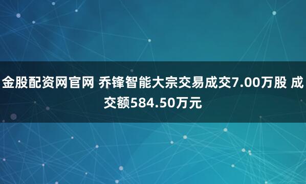 金股配资网官网 乔锋智能大宗交易成交7.00万股 成交额584.50万元