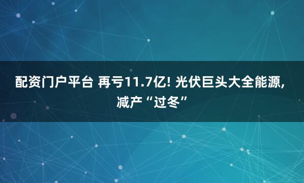 配资门户平台 再亏11.7亿! 光伏巨头大全能源, 减产“过冬”
