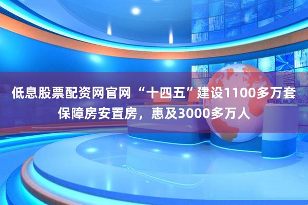低息股票配资网官网 “十四五”建设1100多万套保障房安置房，惠及3000多万人