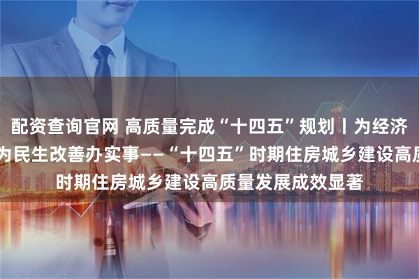 配资查询官网 高质量完成“十四五”规划丨为经济社会发展作贡献 为民生改善办实事——“十四五”时期住房城乡建设高质量发展成效显著