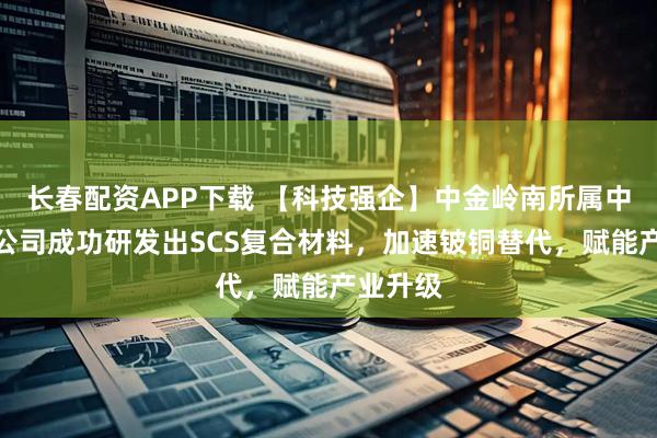 长春配资APP下载 【科技强企】中金岭南所属中金科技公司成功研发出SCS复合材料，加速铍铜替代，赋能产业升级