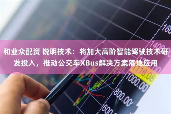 和业众配资 锐明技术：将加大高阶智能驾驶技术研发投入，推动公交车XBus解决方案落地应用
