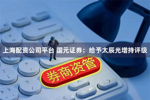 上海配资公司平台 国元证券：给予太辰光增持评级