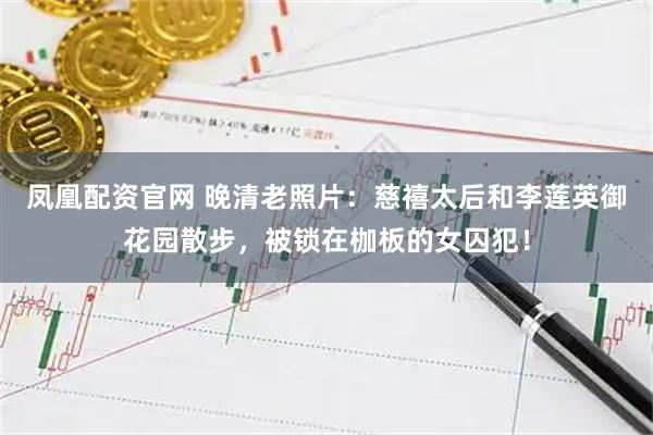 凤凰配资官网 晚清老照片：慈禧太后和李莲英御花园散步，被锁在枷板的女囚犯！