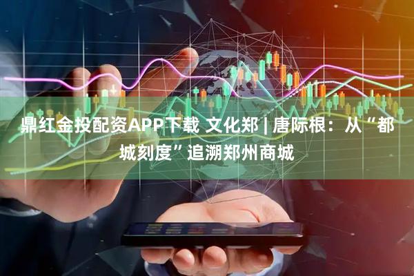 鼎红金投配资APP下载 文化郑 | 唐际根：从“都城刻度”追溯郑州商城