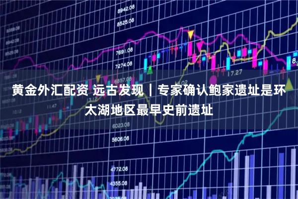 黄金外汇配资 远古发现｜专家确认鲍家遗址是环太湖地区最早史前遗址