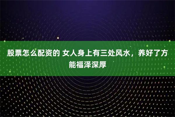 股票怎么配资的 女人身上有三处风水，养好了方能福泽深厚