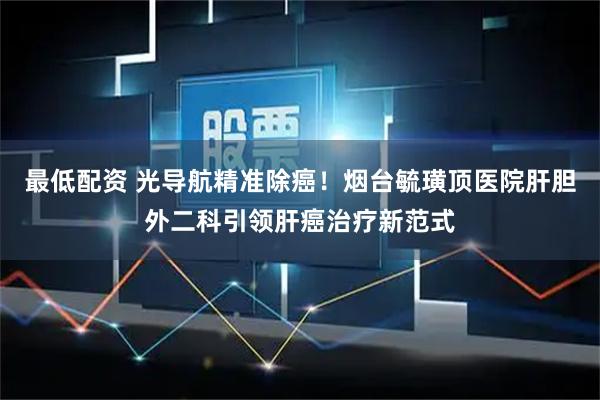 最低配资 光导航精准除癌！烟台毓璜顶医院肝胆外二科引领肝癌治疗新范式