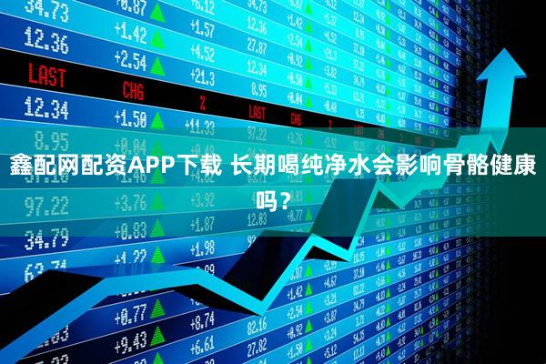 鑫配网配资APP下载 长期喝纯净水会影响骨骼健康吗？