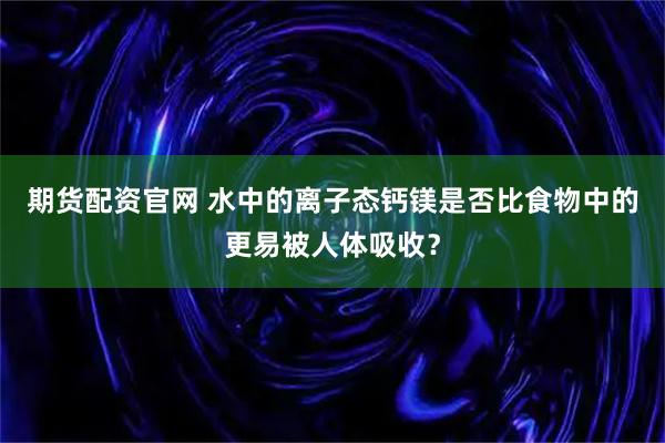 期货配资官网 水中的离子态钙镁是否比食物中的更易被人体吸收？