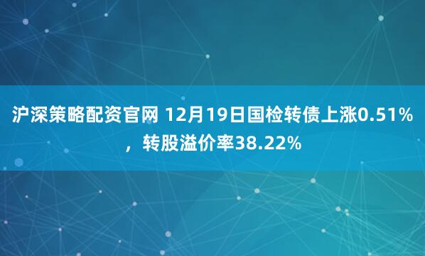 沪深策略配资官网 12月19日国检转债上涨0.51%，转股溢价率38.22%