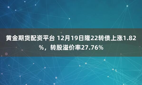 黄金期货配资平台 12月19日隆22转债上涨1.82%，转股溢价率27.76%