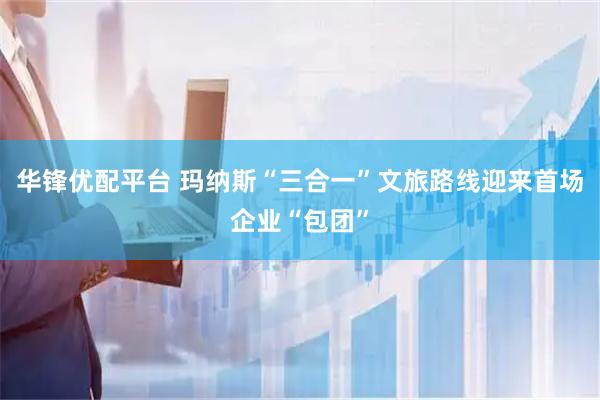 华锋优配平台 玛纳斯“三合一”文旅路线迎来首场企业“包团”