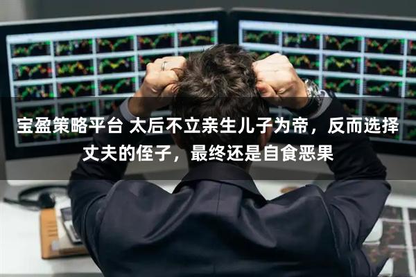 宝盈策略平台 太后不立亲生儿子为帝，反而选择丈夫的侄子，最终还是自食恶果