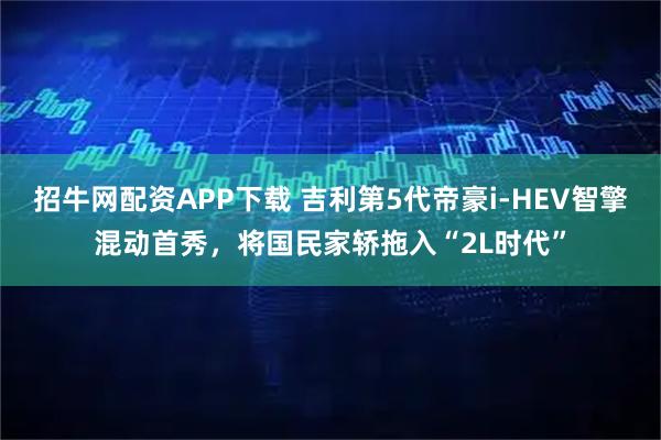 招牛网配资APP下载 吉利第5代帝豪i-HEV智擎混动首秀，将国民家轿拖入“2L时代”