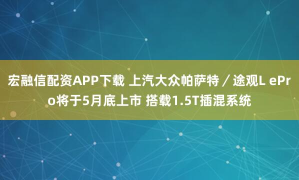 宏融信配资APP下载 上汽大众帕萨特／途观L ePro将于5月底上市 搭载1.5T插混系统