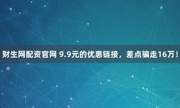 财生网配资官网 9.9元的优惠链接，差点骗走16万！
