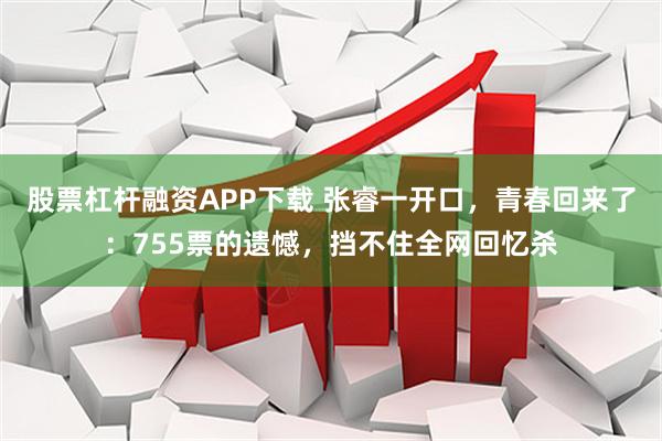 股票杠杆融资APP下载 张睿一开口，青春回来了：755票的遗憾，挡不住全网回忆杀