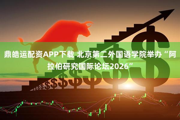 鼎皓运配资APP下载 北京第二外国语学院举办“阿拉伯研究国际论坛2026”